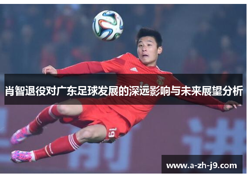 肖智退役对广东足球发展的深远影响与未来展望分析 肖智退役对广东足球发展的深远影响与未来展望分析