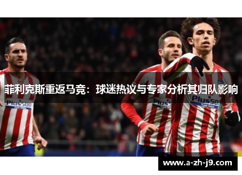 菲利克斯重返马竞:球迷热议与专家分析其归队影响 菲利克斯重返马竞:球迷热议与专家分析其归队影响