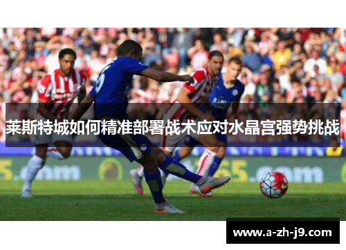 莱斯特城如何精准部署战术应对水晶宫强势挑战 莱斯特城如何精准部署战术应对水晶宫强势挑战