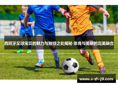 西班牙足球宝贝的魅力与独特之处揭秘 体育与美丽的完美融合