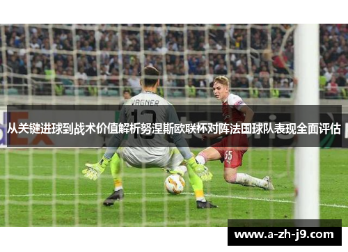 从关键进球到战术价值解析努涅斯欧联杯对阵法国球队表现全面评估