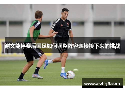 谢文能停赛后国足如何调整阵容迎接接下来的挑战