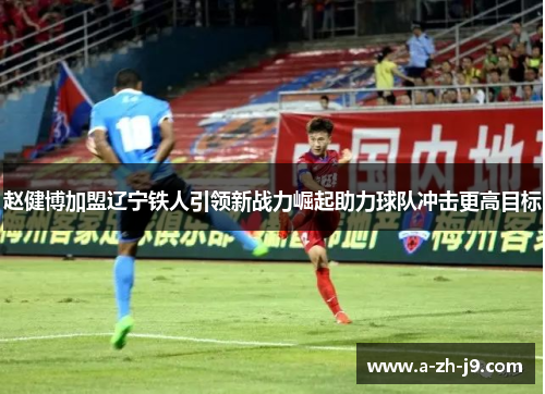 赵健博加盟辽宁铁人引领新战力崛起助力球队冲击更高目标