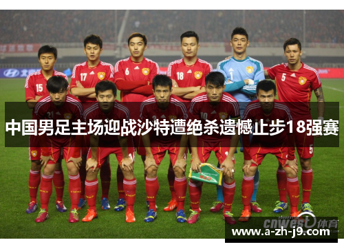 中国男足主场迎战沙特遭绝杀遗憾止步18强赛 中国男足主场迎战沙特遭绝杀遗憾止步18强赛