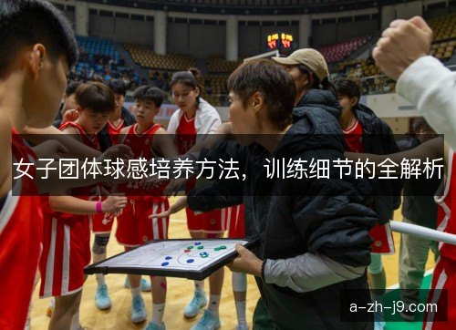 女子团体球感培养方法,训练细节的全解析 女子团体球感培养方法,训练细节的全解析